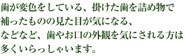 歯が変色している、掛けた歯を詰め物で補ったせいで見た目が悪い、などなど、歯の見た目を気にされている方は多くいらっしゃいます。