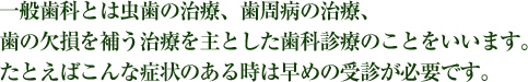 一般歯科とは虫歯の治療、歯周病の治療、歯の欠損を補う治療を主とした歯科診療のことをいいます。たとえばこんな症状のある時は早めの受診が必要です。